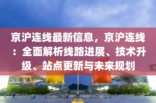 京沪连线最新信息，京沪连线：全面解析线路进展、技术升级、站点更新与未来规划