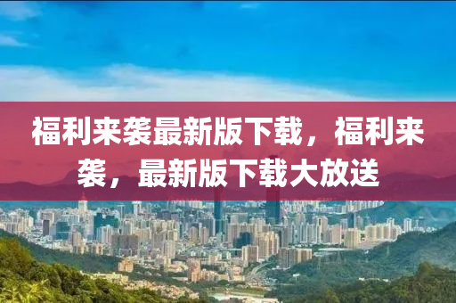 福利来袭最新版下载，福利来袭，最新版下载大放送