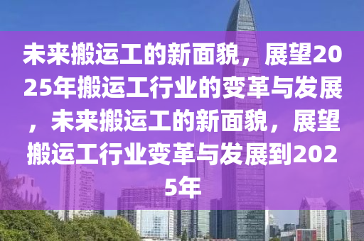 未来搬运工的新面貌，展望2025年搬运工行业的变革与发展，未来搬运工的新面貌，展望搬运工行业变革与发展到2025年