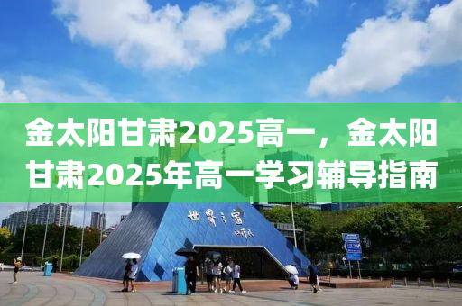 金太阳甘肃2025高一，金太阳甘肃2025年高一学习辅导指南