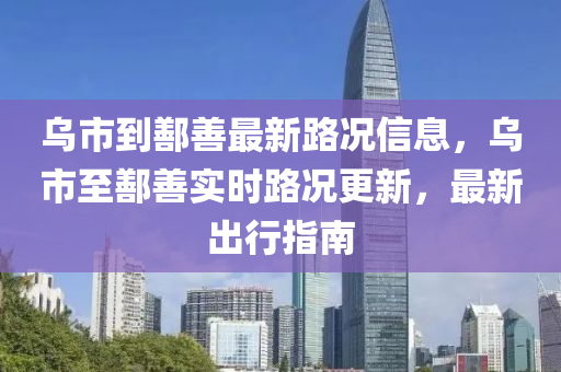 乌市到鄯善最新路况信息，乌市至鄯善实时路况更新，最新出行指南