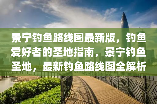 景宁钓鱼路线图最新版，钓鱼爱好者的圣地指南，景宁钓鱼圣地，最新钓鱼路线图全解析