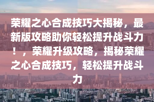 荣耀之心合成技巧大揭秘，最新版攻略助你轻松提升战斗力！，荣耀升级攻略，揭秘荣耀之心合成技巧，轻松提升战斗力