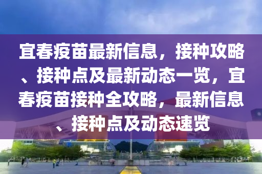 宜春疫苗最新信息，接种攻略、接种点及最新动态一览，宜春疫苗接种全攻略，最新信息、接种点及动态速览