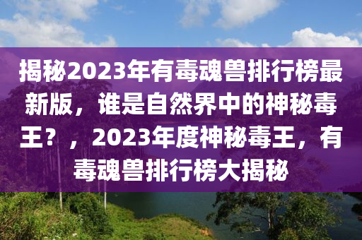 揭秘2023年有毒魂兽排行榜最新版，谁是自然界中的神秘毒王？，2023年度神秘毒王，有毒魂兽排行榜大揭秘