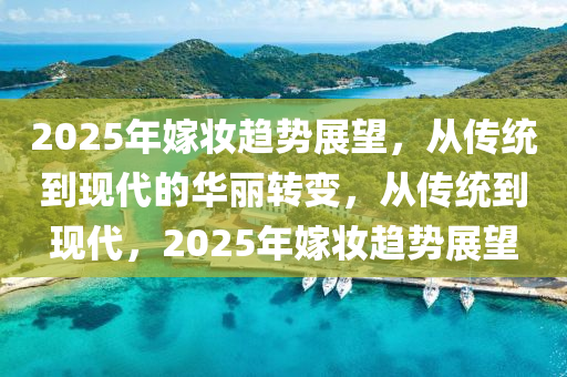 2025年嫁妆趋势展望，从传统到现代的华丽转变，从传统到现代，2025年嫁妆趋势展望