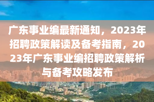 广东事业编最新通知，2023年招聘政策解读及备考指南，2023年广东事业编招聘政策解析与备考攻略发布