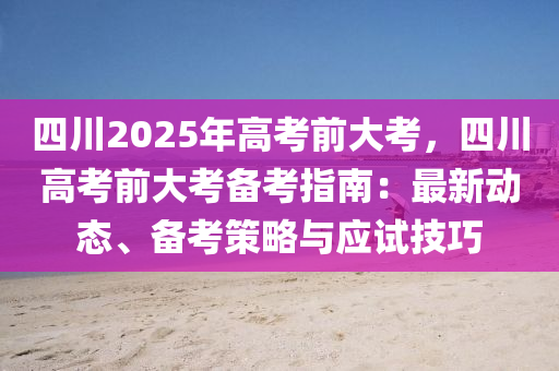 四川2025年高考前大考，四川高考前大考备考指南：最新动态、备考策略与应试技巧