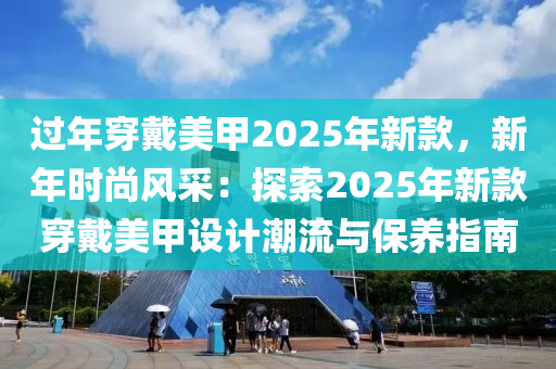 过年穿戴美甲2025年新款，新年时尚风采：探索2025年新款穿戴美甲设计潮流与保养指南