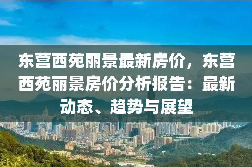 东营西苑丽景最新房价，东营西苑丽景房价分析报告：最新动态、趋势与展望