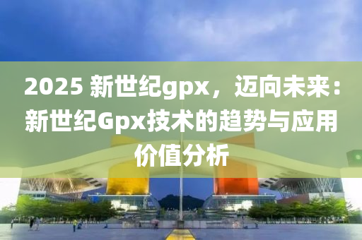 2025 新世纪gpx，迈向未来：新世纪Gpx技术的趋势与应用价值分析