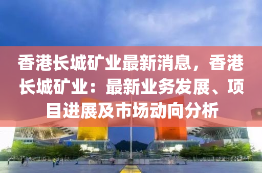 香港长城矿业最新消息，香港长城矿业：最新业务发展、项目进展及市场动向分析