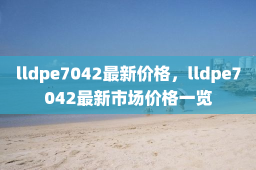 lldpe7042最新价格，lldpe7042最新市场价格一览