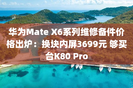 华为Mate X6系列维修备件价格出炉：换块内屏3699元 够买台K80 Pro