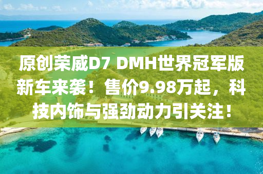 原创荣威D7 DMH世界冠军版新车来袭！售价9.98万起，科技内饰与强劲动力引关注！