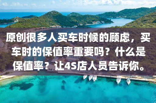 原创很多人买车时候的顾虑，买车时的保值率重要吗？什么是保值率？让4S店人员告诉你。