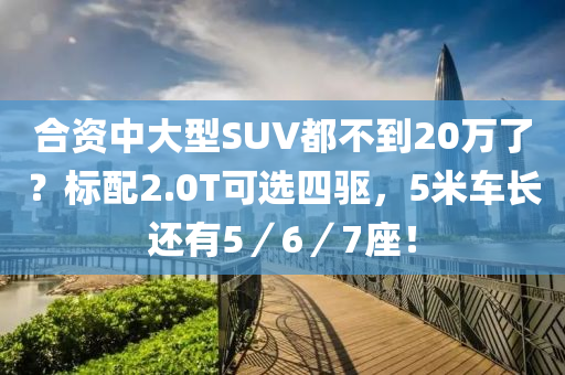 合资中大型SUV都不到20万了？标配2.0T可选四驱，5米车长还有5／6／7座！