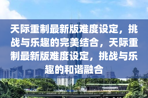 天际重制最新版难度设定，挑战与乐趣的完美结合，天际重制最新版难度设定，挑战与乐趣的和谐融合