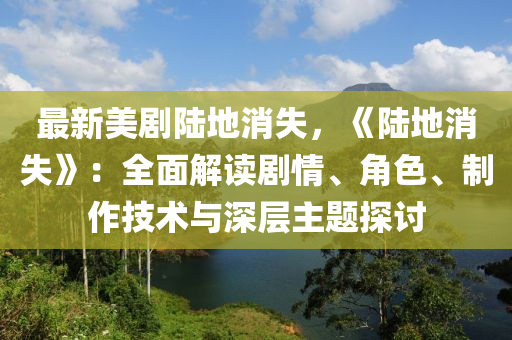 最新美剧陆地消失，《陆地消失》：全面解读剧情、角色、制作技术与深层主题探讨