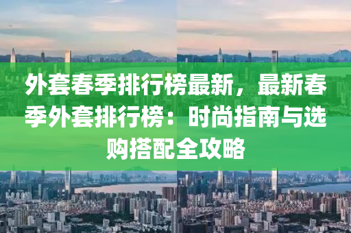 外套春季排行榜最新，最新春季外套排行榜：时尚指南与选购搭配全攻略