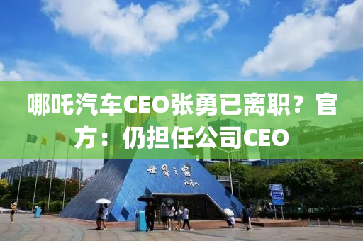 哪吒汽车CEO张勇已离职？官方：仍担任公司CEO