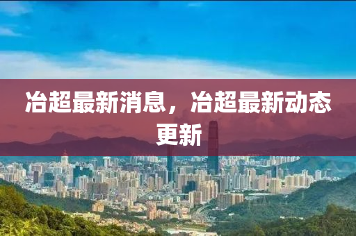 冶超最新消息，冶超最新动态更新