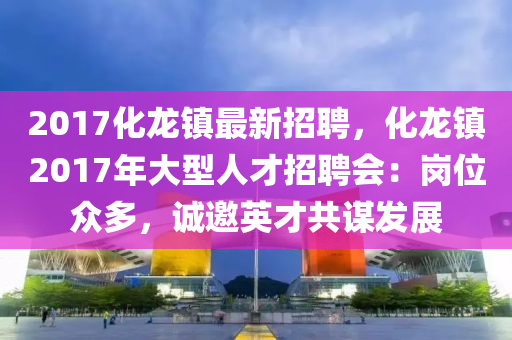 2017化龙镇最新招聘，化龙镇2017年大型人才招聘会：岗位众多，诚邀英才共谋发展