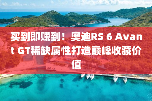 买到即赚到！奥迪RS 6 Avant GT稀缺属性打造巅峰收藏价值