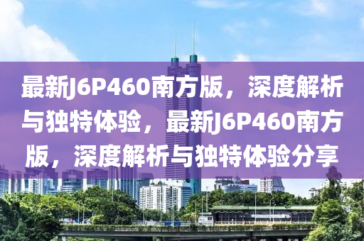 最新J6P460南方版，深度解析与独特体验，最新J6P460南方版，深度解析与独特体验分享