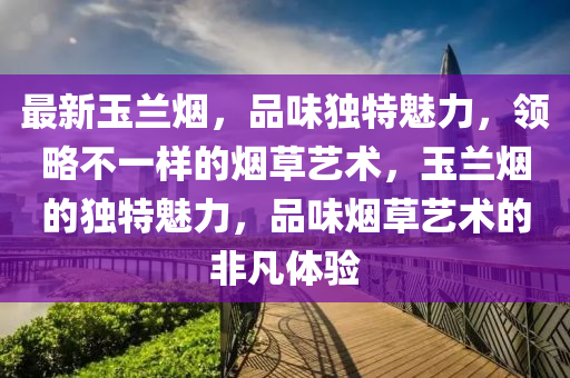 最新玉兰烟，品味独特魅力，领略不一样的烟草艺术，玉兰烟的独特魅力，品味烟草艺术的非凡体验