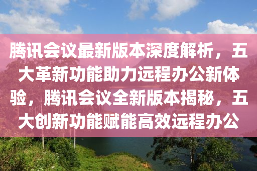 腾讯会议最新版本深度解析，五大革新功能助力远程办公新体验，腾讯会议全新版本揭秘，五大创新功能赋能高效远程办公