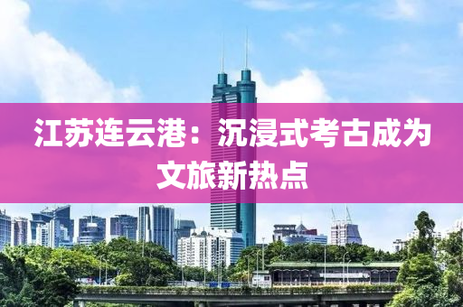 江苏连云港：沉浸式考古成为文旅新热点