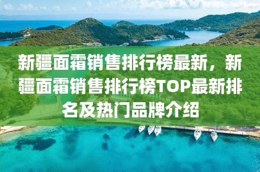 新疆面霜销售排行榜最新，新疆面霜销售排行榜TOP最新排名及热门品牌介绍