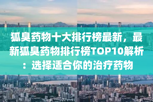 狐臭药物十大排行榜最新，最新狐臭药物排行榜TOP10解析：选择适合你的治疗药物