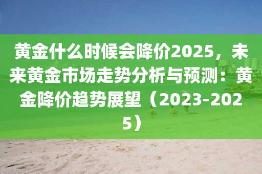 黄金什么时候会降价2025，未来黄金市场走势分析与预测：黄金降价趋势展望（2023-2025）