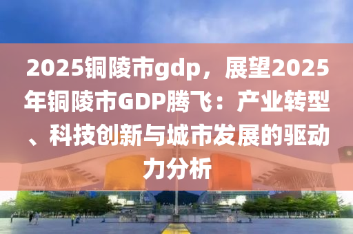 2025铜陵市gdp，展望2025年铜陵市GDP腾飞：产业转型、科技创新与城市发展的驱动力分析