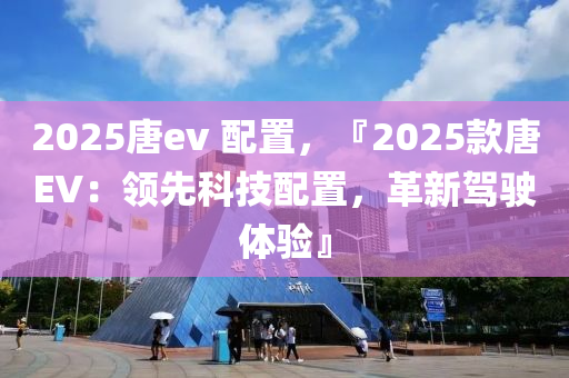 2025唐ev 配置，『2025款唐EV：领先科技配置，革新驾驶体验』