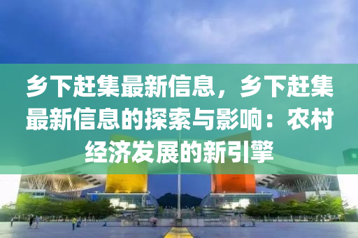 乡下赶集最新信息，乡下赶集最新信息的探索与影响：农村经济发展的新引擎