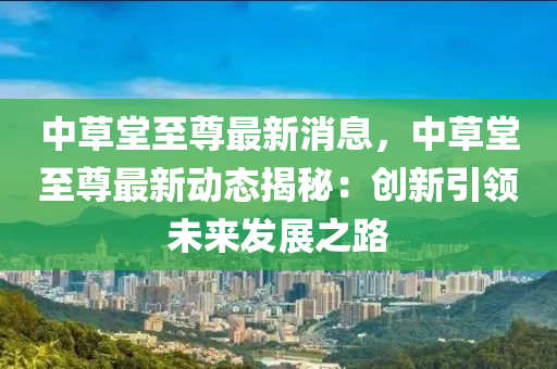 中草堂至尊最新消息，中草堂至尊最新动态揭秘：创新引领未来发展之路