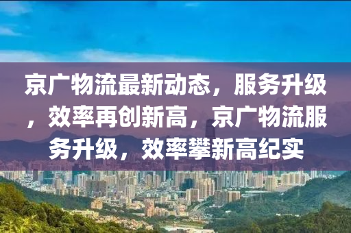 京广物流最新动态，服务升级，效率再创新高，京广物流服务升级，效率攀新高纪实