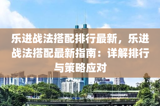 乐进战法搭配排行最新，乐进战法搭配最新指南：详解排行与策略应对