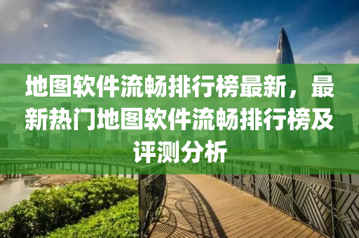 地图软件流畅排行榜最新，最新热门地图软件流畅排行榜及评测分析