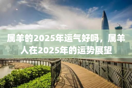 属羊的2025年运气好吗，属羊人在2025年的运势展望