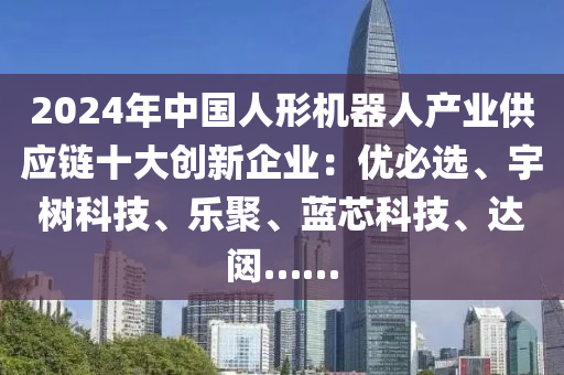 2024年中国人形机器人产业供应链十大创新企业：优必选、宇树科技、乐聚、蓝芯科技、达闼……