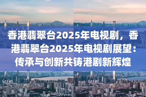 香港翡翠台2025年电视剧，香港翡翠台2025年电视剧展望：传承与创新共铸港剧新辉煌