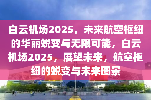 白云机场2025，未来航空枢纽的华丽蜕变与无限可能，白云机场2025，展望未来，航空枢纽的蜕变与未来图景