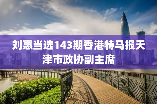 刘惠当选143期香港特马报天津市政协副主席