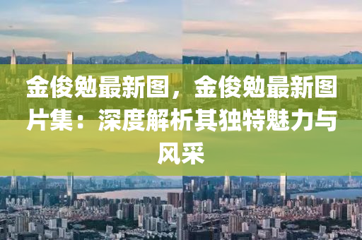 金俊勉最新图，金俊勉最新图片集：深度解析其独特魅力与风采