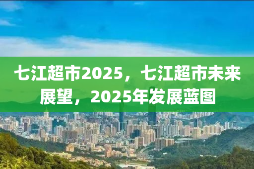 七江超市2025，七江超市未来展望，2025年发展蓝图