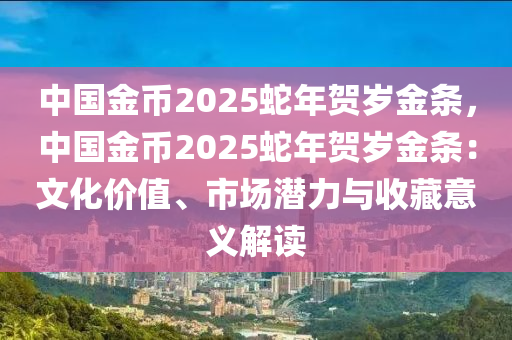 中国金币2025蛇年贺岁金条，中国金币2025蛇年贺岁金条：文化价值、市场潜力与收藏意义解读